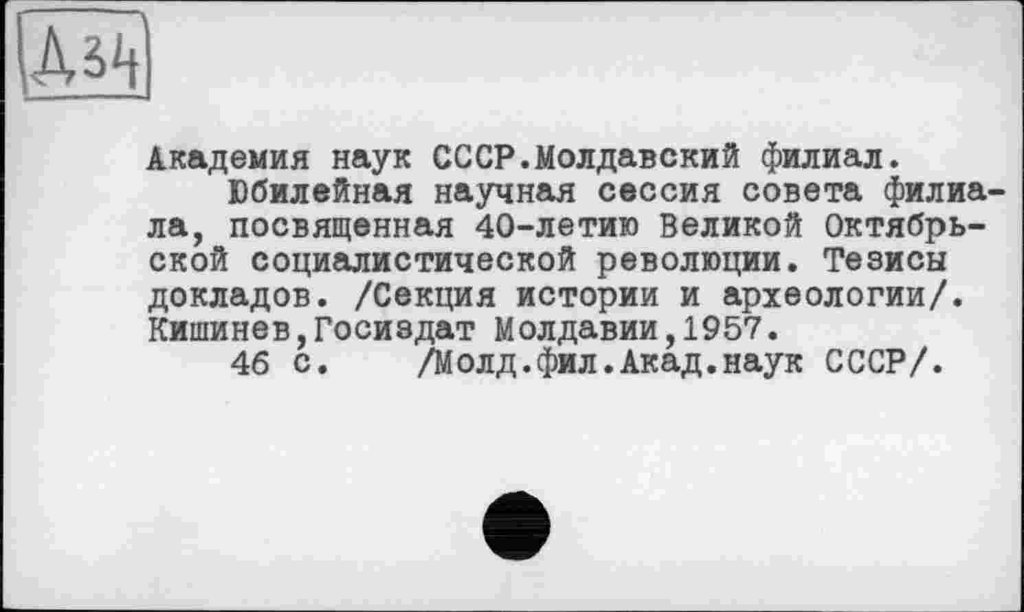 ﻿Академия наук СССР.Молдавский филиал.
Юбилейная научная сессия совета филиала, посвященная 40-летию Великой Октябрьской социалистической революции. Тезисы докладов. /Секция истории и археологии/. Кишинев,Госиздат Молдавии,1957.
46 с. /Молд.фил.Акад.наук СССР/.